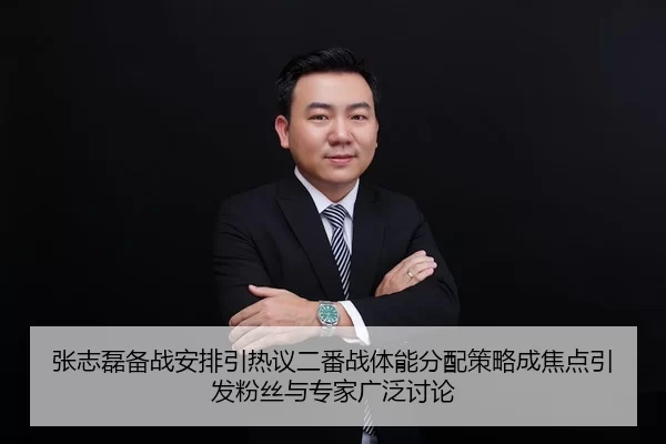 张志磊备战安排引热议二番战体能分配策略成焦点引发粉丝与专家广泛讨论