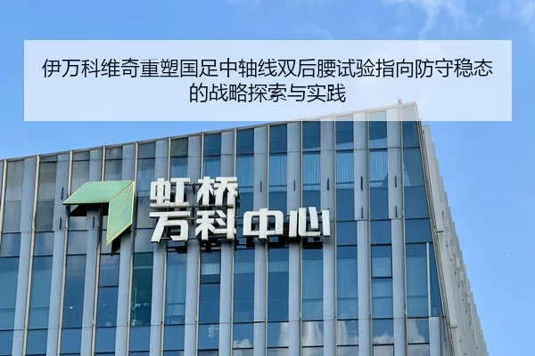 伊万科维奇重塑国足中轴线双后腰试验指向防守稳态的战略探索与实践