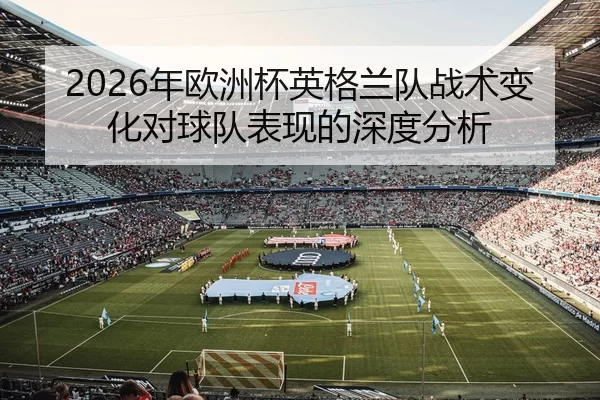 2026年欧洲杯英格兰队战术变化对球队表现的深度分析