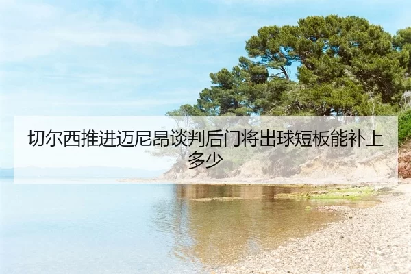 qie-er-xi-tui-jin-mai-ni-ang-tan-pan-hou-men-jiang-chu-qiu-duan-ban-neng-bu-shang-duo-shao-2-590.jpg