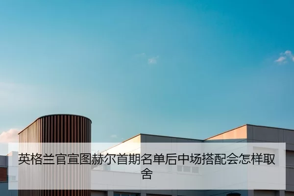 英格兰官宣图赫尔首期名单后中场搭配会怎样取舍