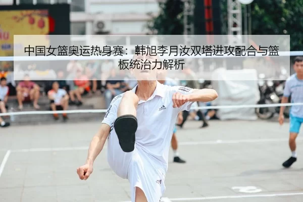 中国女篮奥运热身赛：韩旭李月汝双塔进攻配合与篮板统治力解析