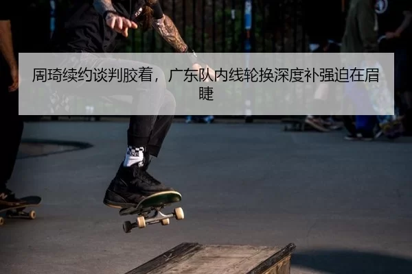 周琦续约谈判胶着，广东队内线轮换深度补强迫在眉睫
