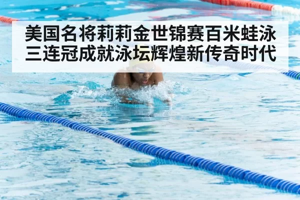 美国名将莉莉金世锦赛百米蛙泳三连冠成就泳坛辉煌新传奇时代